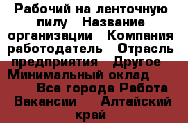 Рабочий на ленточную пилу › Название организации ­ Компания-работодатель › Отрасль предприятия ­ Другое › Минимальный оклад ­ 25 000 - Все города Работа » Вакансии   . Алтайский край